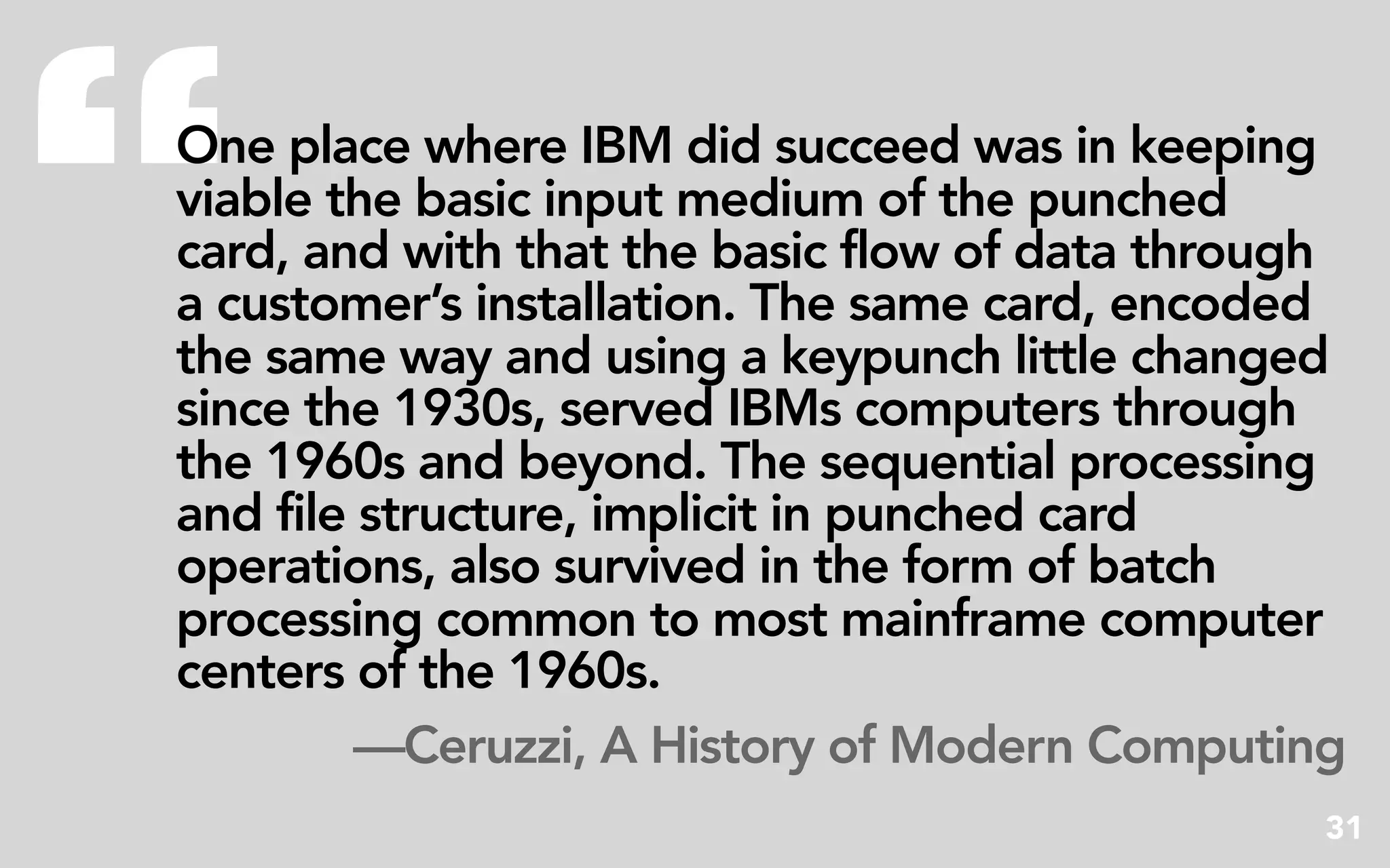 “
One place where IBM did succeed was in keeping
viable the basic input medium of the punched
card, and with that the basic flow of data through
a customer’s installation. The same card, encoded
the same way and using a keypunch little changed
since the 1930s, served IBMs computers through
the 1960s and beyond. The sequential processing
and file structure, implicit in punched card
operations, also survived in the form of batch
processing common to most mainframe computer
centers of the 1960s.
         —Ceruzzi, A History of Modern Computing
                                                 31
 