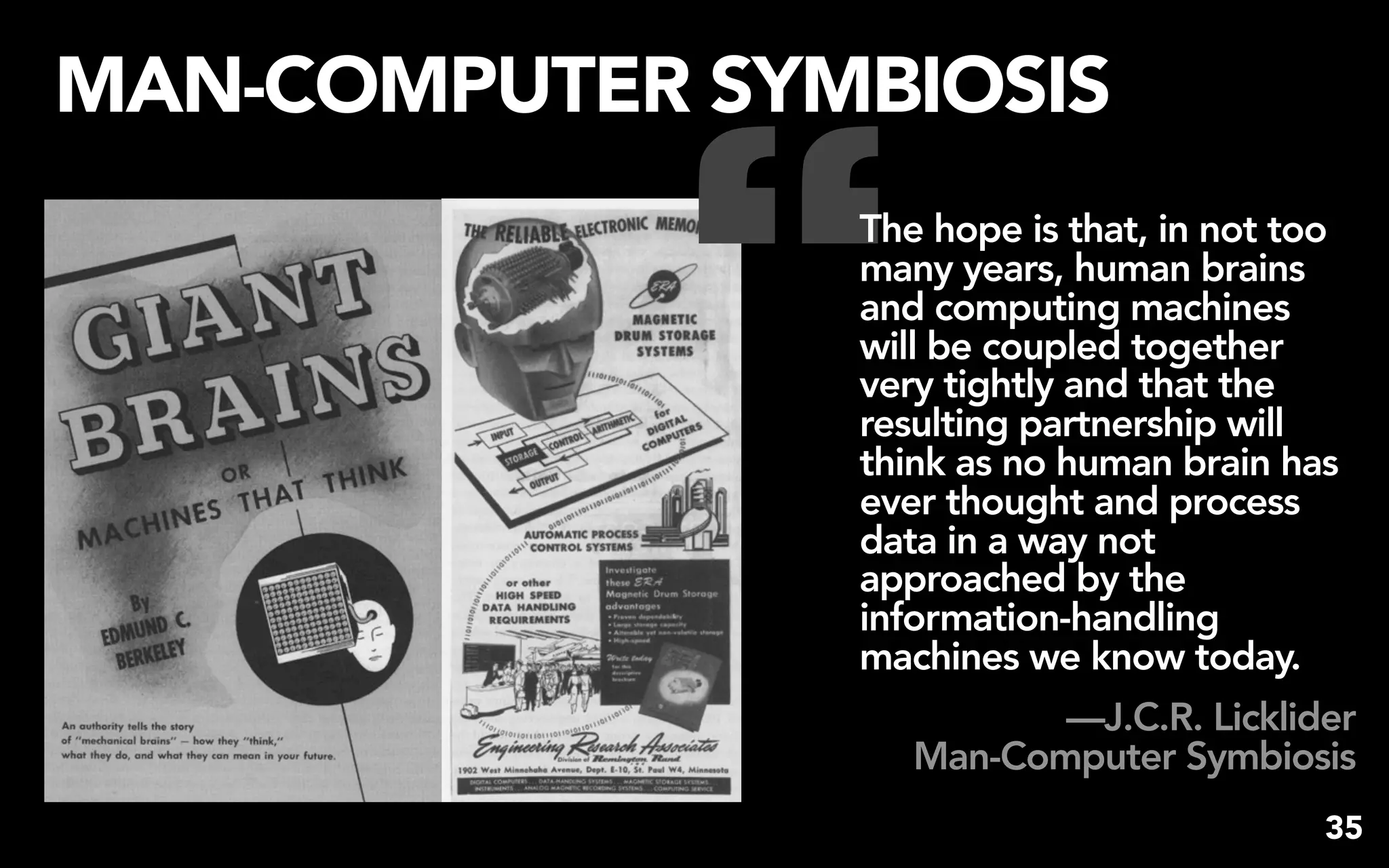 “
MAN-COMPUTER SYMBIOSIS
                The hope is that, in not too
                many years, human brains
                and computing machines
                will be coupled together
                very tightly and that the
                resulting partnership will
                think as no human brain has
                ever thought and process
                data in a way not
                approached by the
                information-handling
                machines we know today.
                          —J.C.R. Licklider
                   Man-Computer Symbiosis
                                           35
 