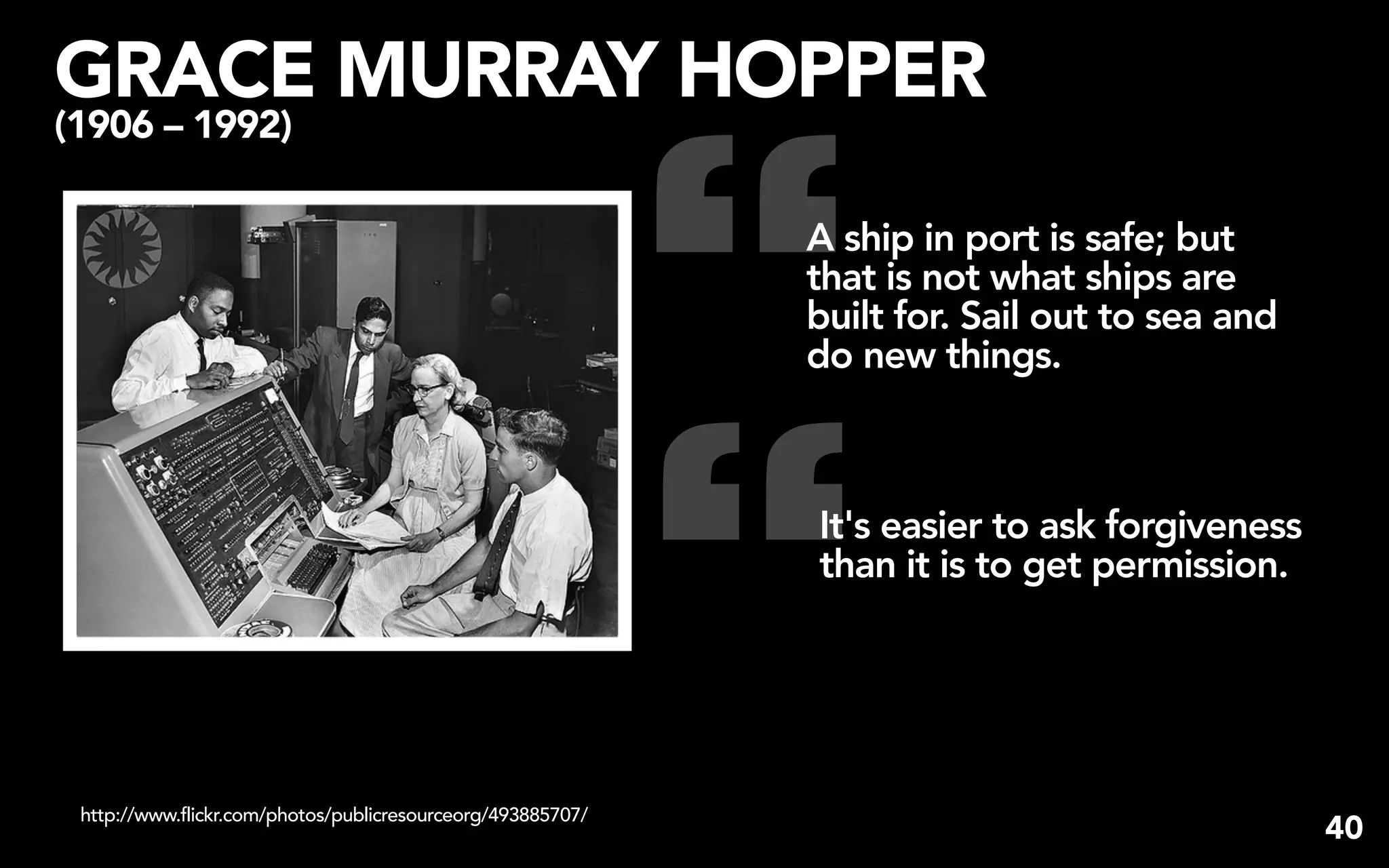 GRACE MURRAY HOPPER


                                                             “
(1906 – 1992)

                                                             A ship in port is safe; but
                                                             that is not what ships are
                                                             built for. Sail out to sea and
                                                             do new things.




                                                             “
                                                             It's easier to ask forgiveness
                                                             than it is to get permission.




 http://www.flickr.com/photos/publicresourceorg/493885707/
                                                                                              40
 