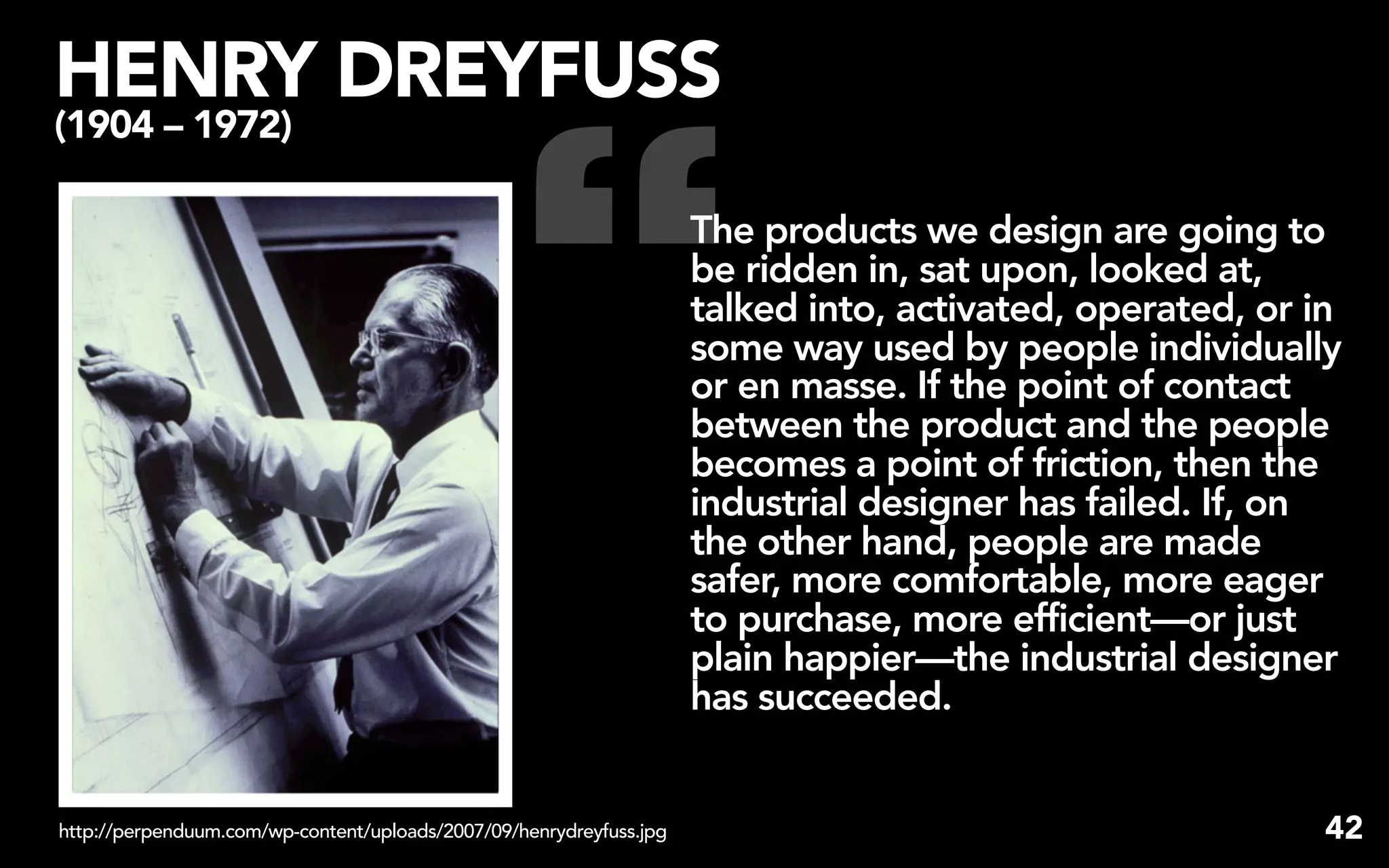 HENRY DREYFUSS


                                                 “
(1904 – 1972)

                                                                     The products we design are going to
                                                                     be ridden in, sat upon, looked at,
                                                                     talked into, activated, operated, or in
                                                                     some way used by people individually
                                                                     or en masse. If the point of contact
                                                                     between the product and the people
                                                                     becomes a point of friction, then the
                                                                     industrial designer has failed. If, on
                                                                     the other hand, people are made
                                                                     safer, more comfortable, more eager
                                                                     to purchase, more efficient—or just
                                                                     plain happier—the industrial designer
                                                                     has succeeded.


http://perpenduum.com/wp-content/uploads/2007/09/henrydreyfuss.jpg                                        42
 