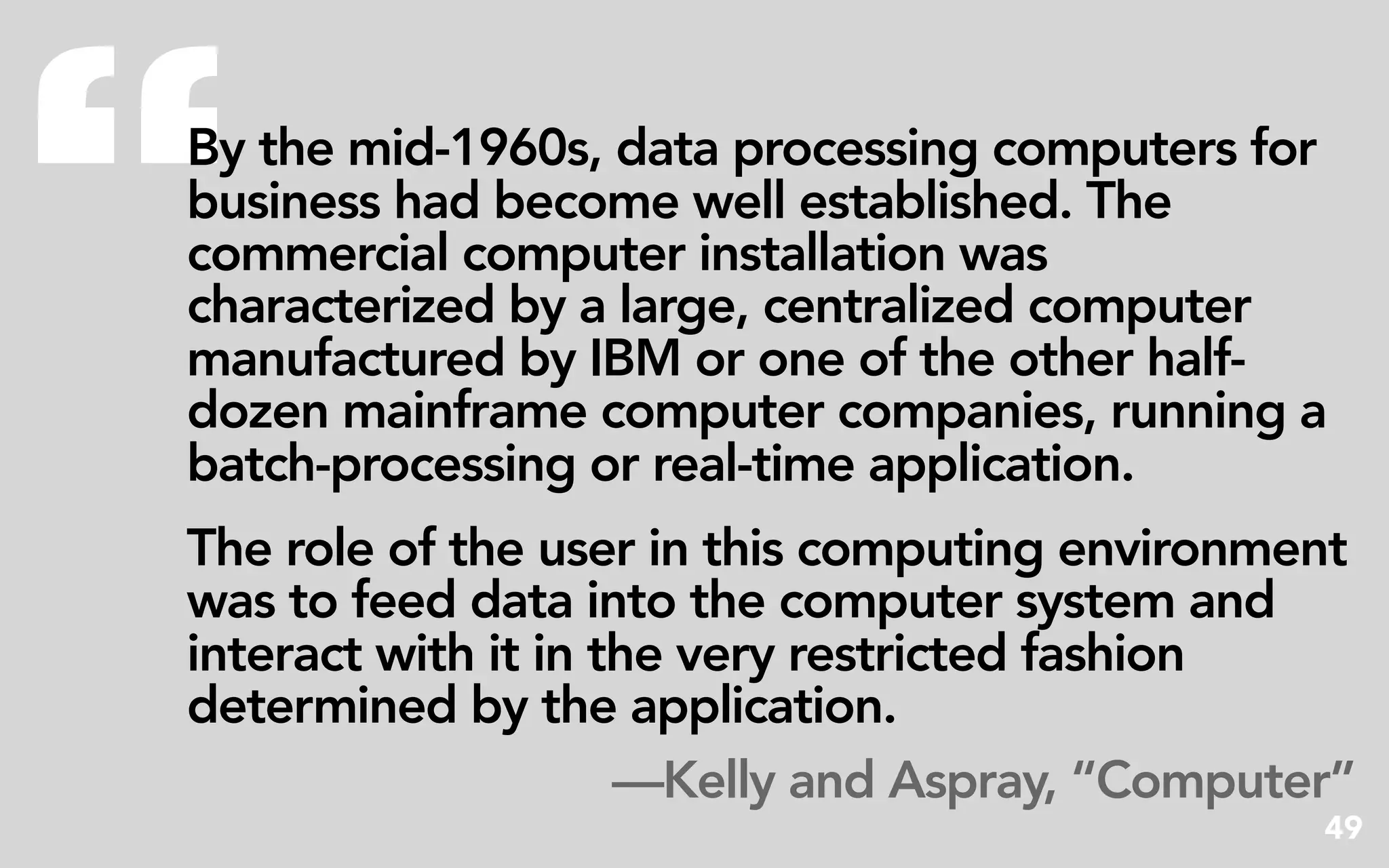 “
By the mid-1960s, data processing computers for
business had become well established. The
commercial computer installation was
characterized by a large, centralized computer
manufactured by IBM or one of the other half-
dozen mainframe computer companies, running a
batch-processing or real-time application.
The role of the user in this computing environment
was to feed data into the computer system and
interact with it in the very restricted fashion
determined by the application.
                     —Kelly and Aspray, “Computer”
                                                49
 