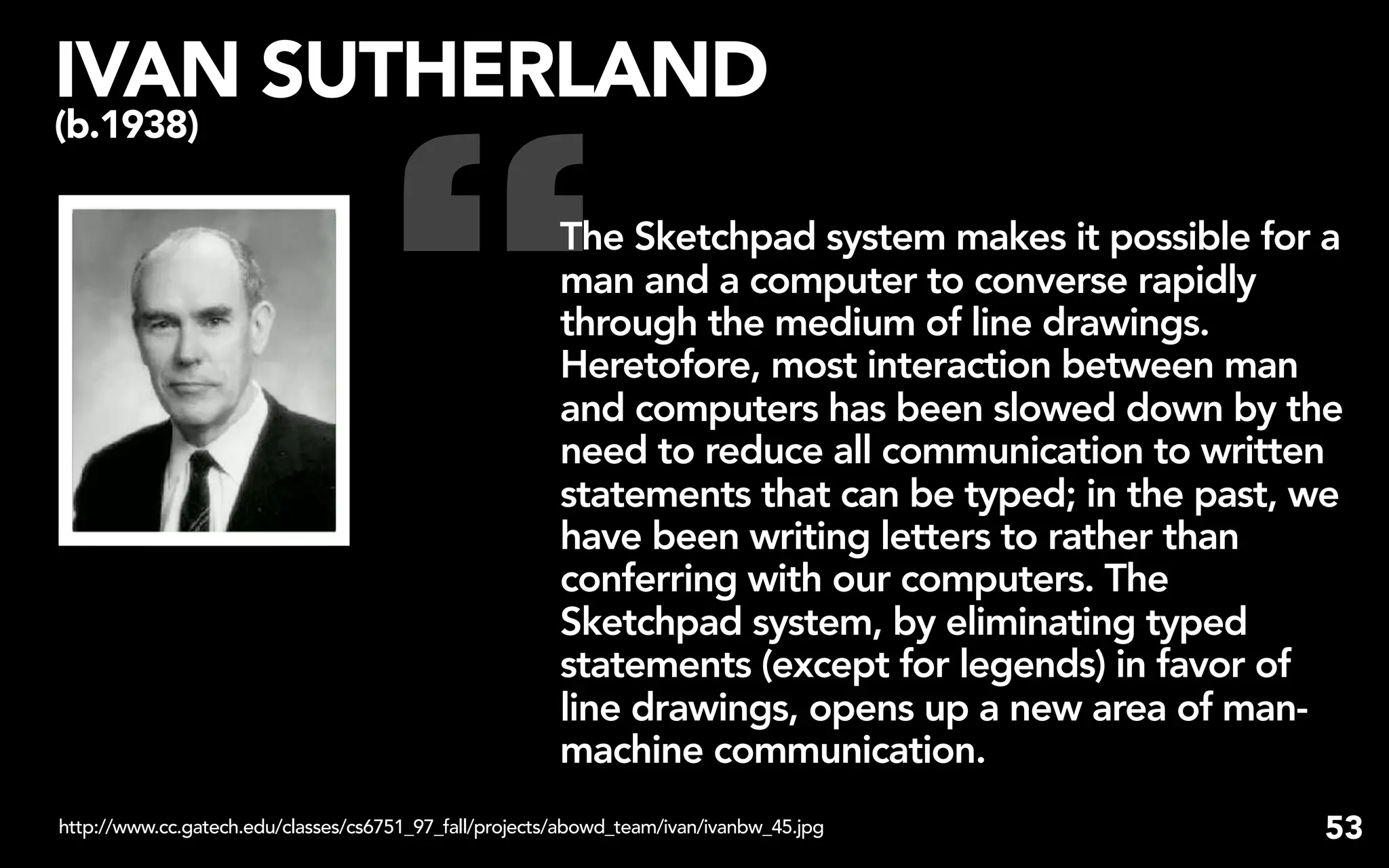 IVAN SUTHERLAND


                                    “
(b.1938)

                                                        The Sketchpad system makes it possible for a
                                                        man and a computer to converse rapidly
                                                        through the medium of line drawings.
                                                        Heretofore, most interaction between man
                                                        and computers has been slowed down by the
                                                        need to reduce all communication to written
                                                        statements that can be typed; in the past, we
                                                        have been writing letters to rather than
                                                        conferring with our computers. The
                                                        Sketchpad system, by eliminating typed
                                                        statements (except for legends) in favor of
                                                        line drawings, opens up a new area of man-
                                                        machine communication.
http://www.cc.gatech.edu/classes/cs6751_97_fall/projects/abowd_team/ivan/ivanbw_45.jpg             53
 