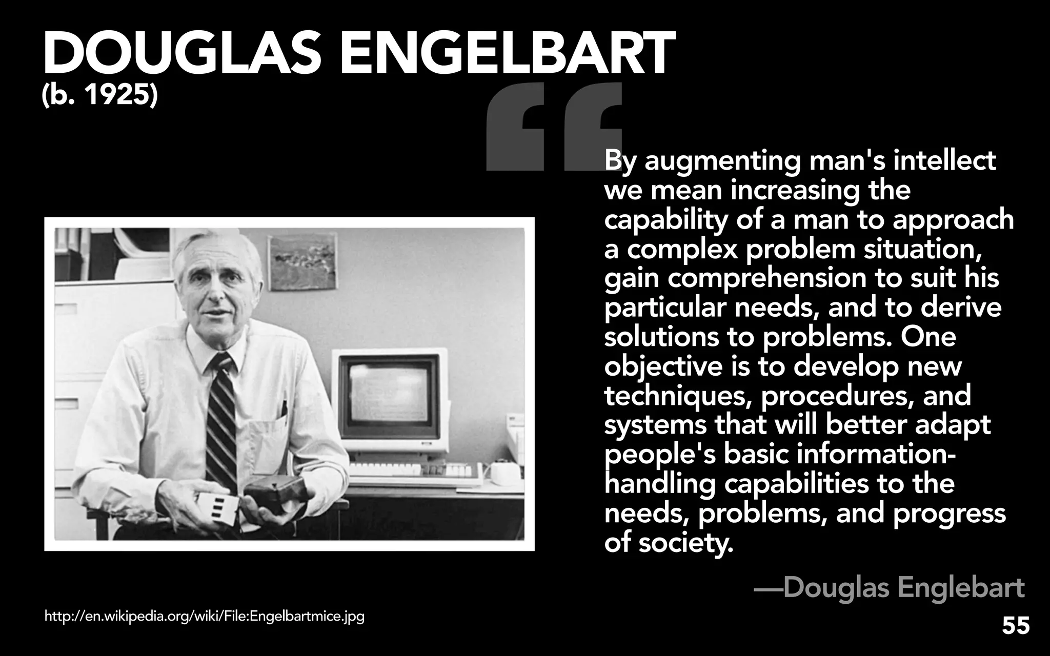 “
DOUGLAS ENGELBART
(b. 1925)

                                                      By augmenting man's intellect
                                                      we mean increasing the
                                                      capability of a man to approach
                                                      a complex problem situation,
                                                      gain comprehension to suit his
                                                      particular needs, and to derive
                                                      solutions to problems. One
                                                      objective is to develop new
                                                      techniques, procedures, and
                                                      systems that will better adapt
                                                      people's basic information-
                                                      handling capabilities to the
                                                      needs, problems, and progress
                                                      of society.
                                                                 —Douglas Englebart
http://en.wikipedia.org/wiki/File:Engelbartmice.jpg
                                                                                   55
 
