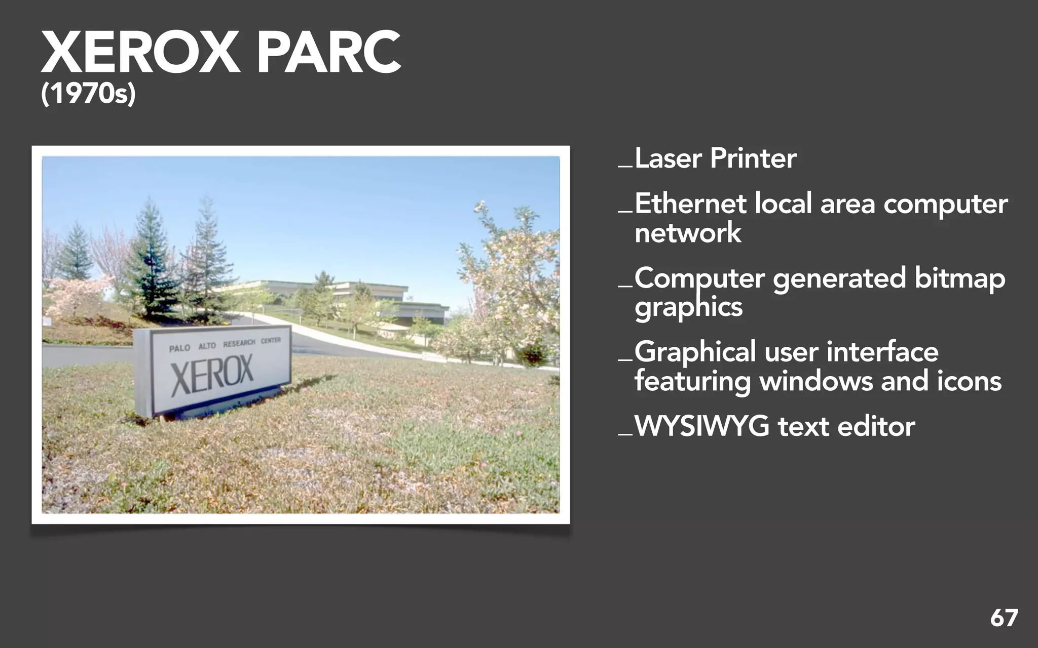 XEROX PARC
(1970s)

             _ Laser Printer
             _ Ethernet local area computer
               network
             _ Computer generated bitmap
               graphics
             _ Graphical user interface
               featuring windows and icons
             _ WYSIWYG text editor




                                         67
 