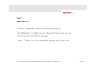 Fazit
Social Web boomt



• Web ist Leitmedium – nicht nur für die Generation Y!

• Empfehlungen von Bekannten und „Freunden“ sind mehr wert als
   klassische Instrumente wie Anzeigen

• Web 2.0 ersetzt nicht die klassischen Medien, aber ergänzt sie




13 | Social-Media-Dienste für Studierendenwerbung und Medieninformation | 21. September 2010   © sympra
 