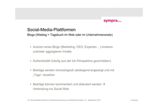 Social-Media-Plattformen
Blogs (Weblog = Tagebuch im Web oder im Unternehmensnetz)



   • Autoren eines Blogs (Marketing, CEO, Experten ...) kreieren
       und/oder aggregieren Inhalte


   • Authentizität! (häufig aus der Ich-Perspektive geschrieben)


   • Beiträge werden chronologisch absteigend angezeigt und mit
       „Tags“ versehen


   • Beiträge können kommentiert und diskutiert werden
       Verbindung ins Social Web


16 | Social-Media-Dienste für Studierendenwerbung und Medieninformation | 21. September 2010   © sympra
 