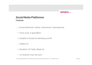 Social-Media-Plattformen
Facebook



   • Vernetzt Menschen, Marke, Unternehmen, Gleichgesinnte


   • Trend: privat                geschäftlich


   • Verstärkt im Einsatz für Marketing und PR


   • „Gefällt mir!“


   • Interaktion mit Twitter, Blogs etc.


   • „In Facebook muss man sein.“

19 | Social-Media-Dienste für Studierendenwerbung und Medieninformation | 21. September 2010   © sympra
 