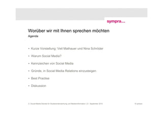 Worüber wir mit Ihnen sprechen möchten
Agenda



• Kurze Vorstellung: Veit Mathauer und Nina Schröder

• Warum Social Media?

• Kennzeichen von Social Media

• Gründe, in Social Media Relations einzusteigen

• Best Practise

• Diskussion




2 | Social-Media-Dienste für Studierendenwerbung und Medieninformation | 21. September 2010   © sympra
 