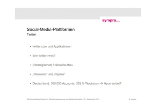 Social-Media-Plattformen
Twitter



   • twitter.com und Applikationen


   • Wer twittert was?


   • (Strategischer) Followeraufbau


   • „Retweets“ und „Replies“


   • Deutschland: 300.000 Accounts, 335 % Wachstum                                             Hype vorbei?




24 | Social-Media-Dienste für Studierendenwerbung und Medieninformation | 21. September 2010                  © sympra
 