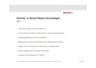 Gründe, in Social Media einzusteigen
Teil 1



• „Sie sind bereits Teil des Web 2.0“

• noch besser zuhören                       Monitoring, Issues Management

• zielgruppengenaue Kommunikation

• Begeisterung der Studierenden und Stakeholder nutzen

• Bilden einer Hochschul-Community im Social Web

• (neue) Zielgruppen (besser) erreichen

• bessere Auffindbarkeit (                      SEO)


29 | Social-Media-Dienste für Studierendenwerbung und Medieninformation | 21. September 2010   © sympra
 