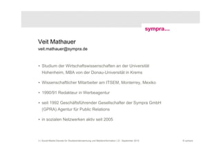 Veit Mathauer
veit.mathauer@sympra.de



• Studium der Wirtschaftswissenschaften an der Universität
   Hohenheim, MBA von der Donau-Universität in Krems

• Wissenschaftlicher Mitarbeiter am ITSEM, Monterrey, Mexiko

• 1990/91 Redakteur in Werbeagentur

• seit 1992 Geschäftsführender Gesellschafter der Sympra GmbH
   (GPRA) Agentur für Public Relations

• in sozialen Netzwerken aktiv seit 2005



3 | Social-Media-Dienste für Studierendenwerbung und Medieninformation | 21. September 2010   © sympra
 