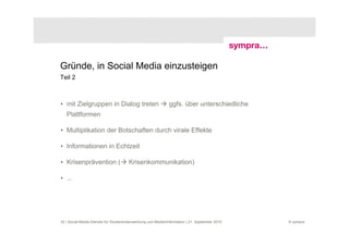 Gründe, in Social Media einzusteigen
Teil 2



• mit Zielgruppen in Dialog treten                           ggfs. über unterschiedliche
   Plattformen

• Multiplikation der Botschaften durch virale Effekte

• Informationen in Echtzeit

• Krisenprävention (                  Krisenkommunikation)

• ...




30 | Social-Media-Dienste für Studierendenwerbung und Medieninformation | 21. September 2010   © sympra
 