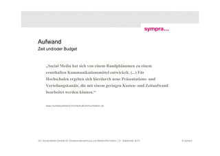 Aufwand
Zeit und/oder Budget



       „Social Media hat sich von einem Randphänomen zu einem
       ernsthaften Kommunikationsmittel entwickelt. (...) Für
       Hochschulen ergeben sich hierdurch neue Präsentations- und
       Verteilungskanäle, die mit einem geringen Kosten- und Zeitaufwand
       bearbeitet werden können.“


       www.bundesverband-hochschulkommunikation.de




34 | Social-Media-Dienste für Studierendenwerbung und Medieninformation | 21. September 2010   © sympra
 