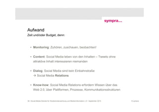 Aufwand
Zeit und/oder Budget, denn:



   • Monitoring: Zuhören, zuschauen, beobachten!


   • Content: Social Media leben von den Inhalten – Tweets ohne
       attraktive Inhalt interessieren niemanden


   • Dialog: Social Media sind kein Einbahnstraße
           Social Media Relations


   • Know-how: Social Media Relations erfordern Wissen über das
       Web 2.0, über Plattformen, Prozesse, Kommunikationsstrukturen


36 | Social-Media-Dienste für Studierendenwerbung und Medieninformation | 21. September 2010   © sympra
 