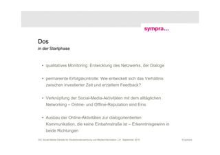 Dos
in der Startphase



   • qualitatives Monitoring: Entwicklung des Netzwerks, der Dialoge


   • permanente Erfolgskontrolle: Wie entwickelt sich das Verhältnis
       zwischen investierter Zeit und erzieltem Feedback?


   • Verknüpfung der Social-Media-Aktivitäten mit dem alltäglichen
       Networking – Online- und Offline-Reputation sind Eins


   • Ausbau der Online-Aktivitäten zur dialogorientierten
       Kommunikation, die keine Einbahnstraße ist – Erkenntnisgewinn in
       beide Richtungen

39 | Social-Media-Dienste für Studierendenwerbung und Medieninformation | 21. September 2010   © sympra
 