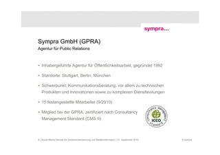 Sympra GmbH (GPRA)
Agentur für Public Relations



• Inhabergeführte Agentur für Öffentlichkeitsarbeit, gegründet 1992

• Standorte: Stuttgart, Berlin, München

• Schwerpunkt: Kommunikationsberatung, vor allem zu technischen
   Produkten und Innovationen sowie zu komplexen Dienstleistungen

• 15 festangestellte Mitarbeiter (9/2010)

• Mitglied bei der GPRA, zertifiziert nach Consultancy
   Management Standard (CMS II)



4 | Social-Media-Dienste für Studierendenwerbung und Medieninformation | 21. September 2010   © sympra
 