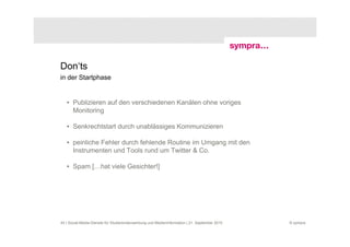 Don‘ts
in der Startphase


   • Publizieren auf den verschiedenen Kanälen ohne voriges
     Monitoring

   • Senkrechtstart durch unablässiges Kommunizieren

   • peinliche Fehler durch fehlende Routine im Umgang mit den
     Instrumenten und Tools rund um Twitter & Co.

   • Spam […hat viele Gesichter!]




40 | Social-Media-Dienste für Studierendenwerbung und Medieninformation | 21. September 2010   © sympra
 