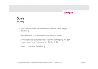 Don‘ts
im Alltag


   • Publizieren auf den verschiedenen Kanälen ohne voriges
     Monitoring

   • Senkrechtstart durch unablässiges Kommunizieren

   • peinliche Fehler durch fehlende Routine im Umgang mit den
     Instrumenten und Tools rund um Twitter & Co.

   • Spam […hat viele Gesichter!]




41 | Social-Media-Dienste für Studierendenwerbung und Medieninformation | 21. September 2010   © sympra
 