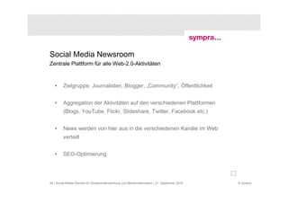 Social Media Newsroom
Zentrale Plattform für alle Web-2.0-Aktivitäten



   •     Zielgruppe: Journalisten, Blogger, „Community“, Öffentlichkeit


   •     Aggregation der Aktivitäten auf den verschiedenen Plattformen
         (Blogs, YouTube, Flickr, Slideshare, Twitter, Facebook etc.)


   •     News werden von hier aus in die verschiedenen Kanäle im Web
         verteilt


   •     SEO-Optimierung




44 | Social-Media-Dienste für Studierendenwerbung und Medieninformation | 21. September 2010   © sympra
 