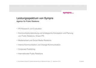Leistungsspektrum von Sympra
Agentur für Public Relations



• PR-Research und Evaluation

• Kommunikationsberatung und strategische Konzeption und Planung
   von Public Relations, Krisen-PR

• Medienarbeit und Social Media Relations

• Interne Kommunikation und Change-Kommunikation

• Corporate Publishing

• Internationale Public Relations



5 | Social-Media-Dienste für Studierendenwerbung und Medieninformation | 21. September 2010   © sympra
 