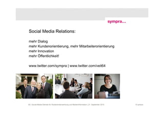 Social Media Relations:

mehr Dialog
mehr Kundenorientierung, mehr Mitarbeiterorientierung
mehr Innovation
mehr Öffentlichkeit!

www.twitter.com/sympra | www.twitter.com/veit64




60 | Social-Media-Dienste für Studierendenwerbung und Medieninformation | 21. September 2010   © sympra
 