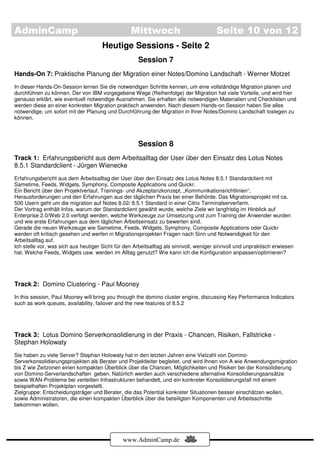 AdminCamp                                         Mittwoch                             Seite 10 von 12
                                      Heutige Sessions - Seite 2
                                                     Session 7
Hands-On 7: Praktische Planung der Migration einer Notes/Domino Landschaft - Werner Motzet
In dieser Hands-On-Session lernen Sie die notwendigen Schritte kennen, um eine vollständige Migration planen und
durchführen zu können. Der von IBM vorgegebene Wege (Reihenfolge) der Migration hat viele Vorteile, und wird hier
genauso erklärt, wie eventuell notwendige Ausnahmen. Sie erhalten alle notwendigen Materialien und Checklisten und
werden diese an einer konkreten Migration praktisch anwenden. Nach diesem Hands-on Session haben Sie alles
notwendige, um sofort mit der Planung und Durchführung der Migration in Ihrer Notes/Domino Landschaft loslegen zu
können.



                                                     Session 8
Track 1: Erfahrungsbericht aus dem Arbeitsalltag der User über den Einsatz des Lotus Notes
8.5.1 Standardclient - Jürgen Wienecke
Erfahrungsbericht aus dem Arbeitsalltag der User über den Einsatz des Lotus Notes 8.5.1 Standardclient mit
Sametime, Feeds, Widgets, Symphony, Composite Applications und Quickr.
Ein Bericht über den Projektverlauf, Trainings- und Akzeptanzkonzept, „Kommunikationsrichtlinien“,
Herausforderungen und den Erfahrungen aus der täglichen Praxis bei einer Behörde. Das Migrationsprojekt mit ca.
500 Usern geht um die migration auf Notes 8.02/ 8.5.1 Standard in einer Citrix Terminalserverfarm.
Der Vortrag enthält Infos, warum der Standardclient gewählt wurde, welche Ziele wir langfristig im Hinblick auf
Enterprise 2.0/Web 2.0 verfolgt werden, welche Werkzeuge zur Umsetzung und zum Training der Anwender wurden
und wie erste Erfahrungen aus dem täglichen Arbeitseinsatz zu bewerten sind.
Gerade die neuen Werkzeuge wie Sametime, Feeds, Widgets, Symphony, Composite Applications oder Quickr
werden oft kritisch gesehen und werfen in Migrationsprojekten Fragen nach Sinn und Notwendigkeit für den
Arbeitsalltag auf.
Ich stelle vor, was sich aus heutiger Sicht für den Arbeitsalltag als sinnvoll, weniger sinnvoll und unpraktisch erwiesen
hat. Welche Feeds, Widgets usw. werden im Alltag genutzt? Wie kann ich die Konfiguration anpassen/optimieren?




Track 2: Domino Clustering - Paul Mooney
In this session, Paul Mooney will bring you through the domino cluster engine, discussing Key Performance Indicators
such as work queues, availability, failover and the new features of 8.5.2




Track 3: Lotus Domino Serverkonsolidierung in der Praxis - Chancen, Risiken, Fallstricke -
Stephan Holowaty
Sie haben zu viele Server? Stephan Holowaty hat in den letzten Jahren eine Vielzahl von Domino-
Serverkonsolidierungsprojekten als Berater und Projektleiter begleitet, und wird Ihnen von A wie Anwendungsmigration
bis Z wie Zeitzonen einen kompakten Überblick über die Chancen, Möglichkeiten und Risiken bei der Konsolidierung
von Domino-Serverlandschaften geben. Natürlich werden auch verschiedene alternative Konsolidierungsansätze
sowie WAN-Probleme bei verteilten Infrastrukturen behandelt, und ein konkreter Konsolidierungsfall mit einem
beispielhaften Projektplan vorgestellt.
Zielgruppe: Entscheidungsträger und Berater, die das Potential konkreter Situationen besser einschätzen wollen,
sowie Administratoren, die einen kompakten Überblick über die beteiligten Komponenten und Arbeitsschritte
bekommen wollen.




                                               www.AdminCamp.de
 