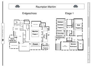AdminCamp
                                         Raumplan Maritim

                              Erdgeschoss                                            Etage 1


                                                                       Gelsen
                                                                      kirchen                      Kiel
www.AdminCamp.de




                                                                      Track 4                  Track 3




                                                                                                          Mittwoch
                                     Maritim
                                                                      Braunlage




                                                        Empfang /
                                     Track 1




                                                Foyer
                                                                    Zertifizierung
                    Berlin
                   Hands On

                                      Essen                                              Münster
                                               Mauritius
                                                                                        Ruheraum




                                                                                                          Seite 3 von 12
                                               Track 2
 
