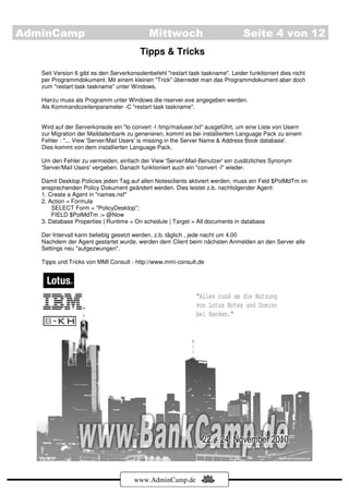 AdminCamp                                   Mittwoch                             Seite 4 von 12
                                         Tipps & Tricks

   Seit Version 6 gibt es den Serverkonsolenbefehl "restart task taskname". Leider funktioniert dies nicht
   per Programmdokument. Mit einem kleinen "Trick" überredet man das Programmdokument aber doch
   zum "restart task taskname" unter Windows.

   Hierzu muss als Programm unter Windows die nserver.exe angegeben werden.
   Als Kommandozeilenparameter -C "restart task taskname".


   Wird auf der Serverkonsole ein "lo convert -l /tmp/mailuser.txt" ausgeführt, um eine Liste von Usern
   zur Migration der Maildatenbank zu generieren, kommt es bei installiertem Language Pack zu einem
   Fehler : "... View 'Server/Mail Users' is missing in the Server Name & Address Book database'.
   Dies kommt von dem installierten Language Pack.

   Um den Fehler zu vermeiden, einfach der View 'ServerMail-Benutzer' ein zusätzliches Synonym
   'Server/Mail Users' vergeben. Danach funktioniert auch ein "convert -l" wieder.

   Damit Desktop Policies jeden Tag auf allen Notesclients aktiviert werden, muss ein Feld $PolMdTm im
   ensprechenden Policy Dokument geändert werden. Dies leistet z.b. nachfolgender Agent:
   1. Create a Agent in "names.nsf"
   2. Action = Formula
       SELECT Form = "PolicyDesktop";
       FIELD $PolMdTm := @Now
   3. Database Properties | Runtime = On schedule | Target = All documents in database

   Der Intervall kann beliebig gesetzt werden, z.b. täglich , jede nacht um 4.00
   Nachdem der Agent gestartet wurde, werden dem Client beim nächsten Anmelden an den Server alle
   Settings neu "aufgezwungen".

   Tipps und Tricks von MMI Consult - http://www.mmi-consult.de




                                       www.AdminCamp.de
 