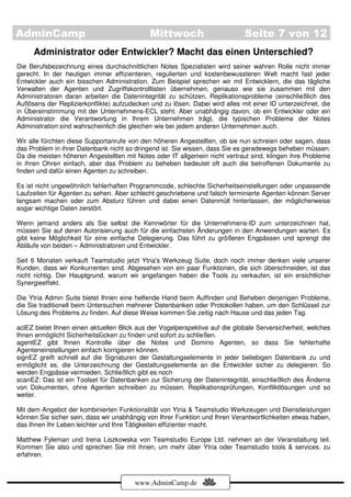 AdminCamp                                    Mittwoch                         Seite 7 von 12
     Administrator oder Entwickler? Macht das einen Unterschied?
Die Berufsbezeichnung eines durchschnittlichen Notes Spezialisten wird seiner wahren Rolle nicht immer
gerecht. In der heutigen immer effizienteren, regulierten und kostenbewussteren Welt macht fast jeder
Entwickler auch ein bisschen Administration. Zum Beispiel sprechen wir mit Entwicklern, die das tägliche
Verwalten der Agenten und Zugriffskontrolllisten übernehmen, genauso wie sie zusammen mit den
Administratoren daran arbeiten die Datenintegrität zu schützen, Replikationsprobleme (einschließlich des
Auflösens der Replizierkonflikte) aufzudecken und zu lösen. Dabei wird alles mit einer ID unterzeichnet, die
in Übereinstimmung mit der Unternehmens-ECL steht. Aber unabhängig davon, ob ein Entwickler oder ein
Administrator die Verantwortung in Ihrem Unternehmen trägt, die typischen Probleme der Notes
Administration sind wahrscheinlich die gleichen wie bei jedem anderen Unternehmen auch.

Wir alle fürchten diese Supportanrufe von den höheren Angestellten, ob sie nun schreien oder sagen, dass
das Problem in ihrer Datenbank nicht so dringend ist. Sie wissen, dass Sie es geradewegs beheben müssen.
Da die meisten höheren Angestellten mit Notes oder IT allgemein nicht vertraut sind, klingen ihre Probleme
in ihren Ohren einfach, aber das Problem zu beheben bedeutet oft auch die betroffenen Dokumente zu
finden und dafür einen Agenten zu schreiben.

Es ist nicht ungewöhnlich fehlerhaften Programmcode, schlechte Sicherheitseinstellungen oder unpassende
Laufzeiten für Agenten zu sehen. Aber schlecht geschriebene und falsch terminierte Agenten können Server
langsam machen oder zum Absturz führen und dabei einen Datenmüll hinterlassen, der möglicherweise
sogar wichtige Daten zerstört.

Wenn jemand anders als Sie selbst die Kennwörter für die Unternehmens-ID zum unterzeichnen hat,
müssen Sie auf deren Autorisierung auch für die einfachsten Änderungen in den Anwendungen warten. Es
gibt keine Möglichkeit für eine einfache Delegierung. Das führt zu größeren Engpässen und sprengt die
Abläufe von beiden – Administratoren und Entwickler.

Seit 6 Monaten verkauft Teamstudio jetzt Ytria's Werkzeug Suite, doch noch immer denken viele unserer
Kunden, dass wir Konkurrenten sind. Abgesehen von ein paar Funktionen, die sich überschneiden, ist das
nicht richtig. Der Hauptgrund, warum wir angefangen haben die Tools zu verkaufen, ist ein ersichtlicher
Synergieeffekt.

Die Ytria Admin Suite bietet Ihnen eine helfende Hand beim Auffinden und Beheben derjenigen Probleme,
die Sie traditionell beim Untersuchen mehrerer Datenbanken oder Protokollen haben, um den Schlüssel zur
Lösung des Problems zu finden. Auf diese Weise kommen Sie zeitig nach Hause und das jeden Tag.

aclEZ bietet Ihnen einen aktuellen Blick aus der Vogelperspektive auf die globale Serversicherheit, welches
Ihnen ermöglicht Sicherheitslücken zu finden und sofort zu schließen.
agentEZ gibt Ihnen Kontrolle über die Notes und Domino Agenten, so dass Sie fehlerhafte
Agenteneinstellungen einfach korrigieren können.
signEZ greift schnell auf die Signaturen der Gestaltungselemente in jeder beliebigen Datenbank zu und
ermöglicht es, die Unterzeichnung der Gestaltungselemente an die Entwickler sicher zu delegieren. So
werden Engpässe vermieden. Schließlich gibt es noch
scanEZ: Das ist ein Toolset für Datenbanken zur Sicherung der Datenintegrität, einschließlich des Änderns
von Dokumenten, ohne Agenten schreiben zu müssen, Replikationsprüfungen, Konfliktlösungen und so
weiter.

Mit dem Angebot der kombinierten Funktionalität von Ytria & Teamstudio Werkzeugen und Dienstleistungen
können Sie sicher sein, dass wir unabhängig von Ihrer Funktion und Ihren Verantwortlichkeiten etwas haben,
das Ihnen Ihr Leben leichter und Ihre Tätigkeiten effizienter macht.

Matthew Fyleman und Irena Liszkowska von Teamstudio Europe Ltd. nehmen an der Veranstaltung teil.
Kommen Sie also und sprechen Sie mit ihnen, um mehr über Ytria oder Teamstudio tools & services. zu
erfahren.



                                        www.AdminCamp.de
 