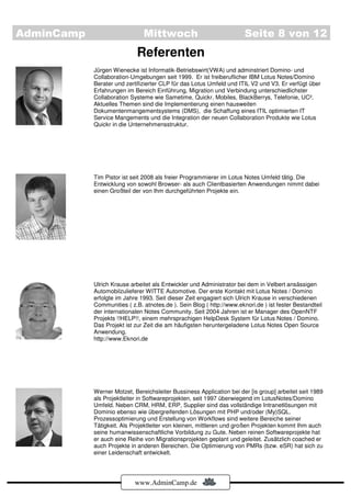 AdminCamp                      Mittwoch                                Seite 8 von 12
                             Referenten
            Jürgen Wienecke ist Informatik-Betriebswirt(VWA) und adminstriert Domino- und
            Collaboration-Umgebungen seit 1999. Er ist freiberuflicher IBM Lotus Notes/Domino
            Berater und zertifizierter CLP für das Lotus Umfeld und ITIL V2 und V3. Er verfügt über
            Erfahrungen im Bereich Einführung, Migration und Verbindung unterschiedlichster
            Collaboration Systeme wie Sametime, Quickr, Mobiles, BlackBerrys, Telefonie, UC².
            Aktuelles Themen sind die Implementierung einen hausweiten
            Dokumentenmangementsystems (DMS), die Schaffung eines ITIL optimierten IT
            Service Mangements und die Integration der neuen Collaboration Produkte wie Lotus
            Quickr in die Unternehmensstruktur.




            Tim Pistor ist seit 2008 als freier Programmierer im Lotus Notes Umfeld tätig. Die
            Entwicklung von sowohl Browser- als auch Clientbasierten Anwendungen nimmt dabei
            einen Großteil der von Ihm durchgeführten Projekte ein.




            Ulrich Krause arbeitet als Entwickler und Administrator bei dem in Velbert ansässigen
            Automobilzulieferer WITTE Automotive. Der erste Kontakt mit Lotus Notes / Domino
            erfolgte im Jahre 1993. Seit dieser Zeit engagiert sich Ulrich Krause in verschiedenen
            Communities ( z.B. atnotes.de ). Sein Blog ( http://www.eknori.de ) ist fester Bestandteil
            der internationalen Notes Community. Seit 2004 Jahren ist er Manager des OpenNTF
            Projekts !!HELP!!, einem mehrsprachigen HelpDesk System für Lotus Notes / Domino.
            Das Projekt ist zur Zeit die am häufigsten heruntergeladene Lotus Notes Open Source
            Anwendung.
            http://www.Eknori.de




            Werner Motzet, Bereichsleiter Bussiness Application bei der [is group] arbeitet seit 1989
            als Projektleiter in Softwareprojekten, seit 1997 überwiegend im LotusNotes/Domino
            Umfeld. Neben CRM, HRM, ERP, Supplier sind das vollständige Intranetlösungen mit
            Dominio ebenso wie übergreifenden Lösungen mit PHP und/oder (My)SQL.
            Prozessoptimierung und Erstellung von Workflows sind weitere Bereiche seiner
            Tätigkeit. Als Projektleiter von kleinen, mittleren und großen Projekten kommt Ihm auch
            seine humanwissenschaftliche Vorbildung zu Gute. Neben reinen Softwareprojekte hat
            er auch eine Reihe von Migrationsprojekten geplant und geleitet. Zusätzlich coached er
            auch Projekte in anderen Bereichen. Die Optimierung von PMRs (bzw. eSR) hat sich zu
            einer Leidenschaft entwickelt.




                            www.AdminCamp.de
 