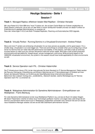 AdminCamp                                        Mittwoch                               Seite 9 von 12
                                     Heutige Sessions - Seite 1
                                                    Session 7
Track 1: Managed Replica: effektiven lokalen Mail-Repliken - Christian Henseler
Mit Lotus Notes 8.5.2 führt IBM eine "neue" Funktion ein, die mit dem Cache Mode von Outlook vergleichbar ist.
Diese Session untersucht, ob es sich um alter Wein in neuen Schläuchen handelt und was von dieser Funktion an
Erleichterung für geplagte Administratoren zu erwarten ist.
Dazu den neuerungen in 8.5.2 wie Multi-Threaded Replicator, Roaming und Automatisches ODS Upgrade.




Track 2: Virtually Perfect - Running Domino in a Virtualized Environment - Andrew Pollack

More and more IT centers are embracing virtualization for as many servers as possible, and for good reason. For a
smaller shop, virtualization is an even bigger win. There are some things to consider when you're configuring a virtual
server for Domino that can really help with performance and stability. In this session, we'll take a look at some key
success factors to make sure your servers will perform well and remain stable. We'll take a look at both production
environments and test platforms, firewall issues, remote management, and tuning. While primarily based on the
VMWARE virtualization environment, the content in this session should have broad applicability for other environments
as well.




Track 3: Service Operation nach ITIL - Christian Habermüller

Die IT Infrastructure Library (ITIL) ist der internationale De-facto-Standard im IT-Service-Management. Dabei werden
die Planung, Erbringung, Unterstützung und Effizienz-Optimierung von IT-Serviceleistungen im Hinblick auf ihren
Nutzen als relevante Faktoren zur Erreichung der Geschäftsziele eines Unternehmens betrachtet.
Bekommen Sie in diesem Vortrag eine _verständliche_ Übersicht darüber, welche Wertsteigerung mit "Service
Operation nach ITIL" zu erreichen ist.




Track 4: Websphere Administration für Sameitme Administratoren - Entmystifizieren von
WebSphere - Frank Altenburg

Für viele Sametime Administratoren ist die neue WebSphere Plattform neu und wie ein Buch mit sieben Siegeln.
Mit dieser Präsentation möchte ich diese neue Technologie greifbarer machen und zeigen dass viele Dinge die ein
Domino und Sametime Admin kennt auch in Websphere vergleichbar vorhanden sind. Schauen Sie sich an wie der
neue Installations Manager arbeitet und wie sie die DB2 Datenbank administrieren können.




                                             www.AdminCamp.de
 