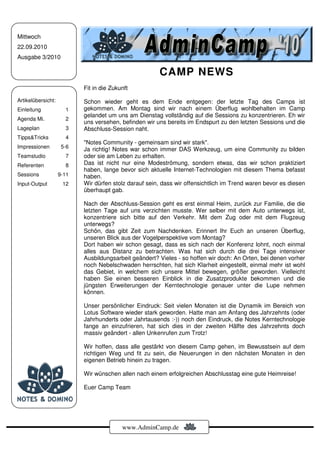 Mittwoch
22.09.2010
Ausgabe 3/2010

                                                       CAMP NEWS
                           Fit in die Zukunft

Artikelübersicht:          Schon wieder geht es dem Ende entgegen: der letzte Tag des Camps ist
Einleitung            1    gekommen. Am Montag sind wir nach einem Überflug wohlbehalten im Camp
                           gelandet um uns am Dienstag vollständig auf die Sessions zu konzentrieren. Eh wir
Agenda Mi.            2
                           uns versehen, befinden wir uns bereits im Endspurt zu den letzten Sessions und die
Lageplan              3    Abschluss-Session naht.
Tipps&Tricks          4
                           "Notes Community - gemeinsam sind wir stark".
Impressionen         5-6
                           Ja richtig! Notes war schon immer DAS Werkzeug, um eine Community zu bilden
Teamstudio            7    oder sie am Leben zu erhalten.
Referenten            8    Das ist nicht nur eine Modeströmung, sondern etwas, das wir schon praktiziert
                           haben, lange bevor sich aktuelle Internet-Technologien mit diesem Thema befasst
Sessions            9-11   haben.
Input-Output         12    Wir dürfen stolz darauf sein, dass wir offensichtlich im Trend waren bevor es diesen
                           überhaupt gab.

                           Nach der Abschluss-Session geht es erst einmal Heim, zurück zur Familie, die die
                           letzten Tage auf uns verzichten musste. Wer selber mit dem Auto unterwegs ist,
                           konzentriere sich bitte auf den Verkehr. Mit dem Zug oder mit dem Flugzeug
                           unterwegs?
                           Schön, das gibt Zeit zum Nachdenken. Erinnert Ihr Euch an unseren Überflug,
                           unseren Blick aus der Vogelperspektive vom Montag?
                           Dort haben wir schon gesagt, dass es sich nach der Konferenz lohnt, noch einmal
                           alles aus Distanz zu betrachten. Was hat sich durch die drei Tage intensiver
                           Ausbildungsarbeit geändert? Vieles - so hoffen wir doch: An Orten, bei denen vorher
                           noch Nebelschwaden herrschten, hat sich Klarheit eingestellt, einmal mehr ist wohl
                           das Gebiet, in welchem sich unsere Mittel bewegen, größer geworden. Vielleicht
                           haben Sie einen besseren Einblick in die Zusatzprodukte bekommen und die
                           jüngsten Erweiterungen der Kerntechnologie genauer unter die Lupe nehmen
                           können.

                           Unser persönlicher Eindruck: Seit vielen Monaten ist die Dynamik im Bereich von
                           Lotus Software wieder stark geworden. Hatte man am Anfang des Jahrzehnts (oder
                           Jahrhunderts oder Jahrtausends :-)) noch den Eindruck, die Notes Kerntechnologie
                           fange an einzufrieren, hat sich dies in der zweiten Hälfte des Jahrzehnts doch
                           massiv geändert - allen Unkenrufen zum Trotz!

                           Wir hoffen, dass alle gestärkt von diesem Camp gehen, im Bewusstsein auf dem
                           richtigen Weg und fit zu sein, die Neuerungen in den nächsten Monaten in den
                           eigenen Betrieb hinein zu tragen.

                           Wir wünschen allen nach einem erfolgreichen Abschlusstag eine gute Heimreise!

                           Euer Camp Team




                                          www.AdminCamp.de
 