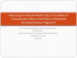 Reducing the Racial Wealth Gap in the Wake of
 Foreclosures: What is the Role of Affordable
         Homeownership Programs?
        Pre-Conference Workshop with Community Leaders
                           Christy Rogers
       The Kirwan Institute for the Study of Race and Ethnicity
                        September 23, 2010
                             Chicago IL
 