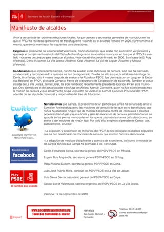 Nº77/ 24 de septiembre de 2010


            Secretaría de Acción Electoral y Formación



Manifiesto de alcaldes
 Ante la cercanía de las próximas elecciones locales, los portavoces y secretarios generales de municipios en los
 que el PPCV ha realizado operaciones de transfuguismo violando así el acuerdo firmado en 2006, y previamente al
 mismo, queremos manifestar las siguientes consideraciones:

 Exigimos al presidente de la Generalitat Valenciana, Francisco Camps, que acabe con su cinismo vergonzante y
 que exija el cumplimiento estricto del Pacto Antitransfuguismo en aquellos municipios en los que el PPCV ha ava-
 lado mociones de censura para arrebatar alcaldías, violando así el acuerdo firmado en 2006. Es el caso de El Puig
 (Valencia), Denia (Alicante), La Vila Joiosa (Alicante), Calp (Alicante), La Vall de Laguar (Alicante) y Mislata
 (Valencia).

 Condenamos que el presidente Camps, no sólo ha avalado estas mociones de censura, sino que ha premiado,
 condecorado y recompensado a quienes las han protagonizado. Prueba de ello es que, la alcaldesa tránsfuga de
 Denia, Ana Kringe, sólo 4 meses después de arrebatar la Alcaldía al PSOE, fue premiada con un cargo en la Ejecu-
 tiva Regional del PPCV, al situarla Camps al frente de la secretaría de Cooperación de su partido. También el actual
 alcalde de La Vila Joiosa, Jaime Lloret, ha sido nombrado recientemente presidente local del PP en este munici-
 pio. Otro ejemplo es el del actual alcalde tránsfuga de Mislata, Manuel Corredera, quien no fue expedientado tras
 la moción de censura y que actualmente ocupa un puesto de vocal en el Comité Ejecutivo Provincial del PPCV,
 además de ser diputado provincial y responsable del área de Educación.


                          No toleramos que Camps, el presidente de un partido que jamás ha denunciado ante la
                          Comisión Antitransfuguismo las mociones de censura de las que se ha beneficiado, que
                          nunca ha adoptado ningún tipo de medida disciplinaria contra los concejales o alcaldes
                          populares tránsfugas y que autoriza y jalea las mociones de censura, permitiendo que se
                          aplauda en los plenos municipales en los que se pisotean las bases de la democracia, se
                          atreva a dar lecciones de ningún tipo. Por todo ello, exigimos al presidente Camps que,
                          públicamente, anuncie:

                          - La expulsión y suspensión de militancia del PPCV de los concejales o alcaldes populares
SIGUENOS EN TWITTER       que se han beneficiado de mociones de censura que atentan contra la democracia.
  @SOCIALISTESVAL
                          - La adopción de medidas disciplinarias y apertura de expediente, así como la retirada de
                          los cargos con los que Camps ha premiado a los tránsfugas.

                          Carlos Fernández Bielsa, secretario general del PSPV-PSOE en Mislata.

                          Eugeni Ruiz Angresola, secretario general PSPV-PSOE en El Puig.

                          Paqui Viciano Guillem, secretaria general PSPV-PSOE en Denia.

                          Juan José Puchol Riera, concejal del PSPV-PSOE en La Vall de Laguar.

                          Lluis Serna García, secretario general del PSPV-PSOE en Calpe.

                          Gaspar Lloret Valenzuela, secretario general del PSPV-PSOE en La Vila Joiosa.
El cambio que avanza

                          Valencia, 17 de septiembre de 2010




                                                                                         Teléfono: 961 111 000
                www.socialistesvalencians.org              PSPV-PSOE
                                                                                         Correo: accionelectoral@pspv-
                Todos los contenidos a un clic             Sec. Acción Electoral y
                                                                                         psoe.net
 Página 7                                                  Formación
 