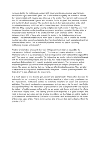 numbers, but by the institutional context. NYC government is steering in a way that looks
smart at first sight. Bronxworks gains 75% of their shelter budget by the number of families
they accommodate with housing as a follow up of the shelter. They perform well because of
that. To succeed they work together with landlords. So far, so good. But you have landlords
and slumlords, Scott explains. The landlords do check their potential renters and a lot of
homeless families and individuals will not pass these tests. Slumlords have different
interests. They supply low quality housing and place as much people in it as they can. Their
houses are therefore a collecting of low-income and social less competent families. After a
few years we see them back in the shelter, but than as an extended family. I think that
between 40 and 60% of those who entered the shelter in the first place returns to our
shelters. They are not able to survive those pools of social lag. And, in shelters we provide
medical care, child support and stability. For them the shelter is a much safer place than their
slumlord-owned house. That is one of our problems and I do not see an upcoming
institutional change, unfortunately.
Another problem that arises with they way NYC government steers is caused by the
procurements (in Dutch: aanbestedingen). You have to compete with others on price.
Therefore we have to cut expenses and that is only possible when we lower the wages of the
staff. That has a big impact on quality. We believe that we need a high-educated staff to work
with the most vulnerable persons, and we do so. You need at least a bachelor degree to
work here. But we attract only recently graduated social workers. They are young and do
miss the experience you need to work with people with such complex problems as our
clients. The wages are that low that you hardly can afford medical insurance. They get a lot
of experience working with us and leave after a few years. You can question yourself if this
brain drain is cost-effective on the longer term.
It is much easier to lose than to gain, socially and economically. That is often the case for
individuals, but for city making it works the same. A decline in urban quality goes faster than
the improvement. Institutional context is extremely important for social and economical
wellbeing. Changing it has long-term consequences and not always for the good. New Public
Management (NPM) - the introduction of procurement is one example of NPM - did improve
the delivery of public services on first sight, but we should look deeper and look at the effects
in the whole supply chain. The steering practice Scott explained is a good example. The
need to innovate our public service practice is evident, but the focus on cutting inputs of
public serves on itself will harm a lot if we do not combine it with a strong focus on the impact
of the whole value chain. That is in my opinion one of lesson that can be learned from the
practice of NYC.
 