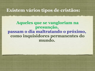 Aqueles que se vangloriam na
presunção,
passam o dia maltratando o próximo,
como inquisidores permanentes do
mundo.
Existem vários tipos de cristãos:
 