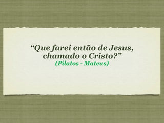 “Que farei então de Jesus,
chamado o Cristo?”
(Pilatos - Mateus)
 
