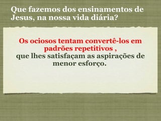 Que fazemos dos ensinamentos de
Jesus, na nossa vida diária?
Os ociosos tentam convertê-los em
padrões repetitivos ,
que lhes satisfaçam as aspirações de
menor esforço.
 