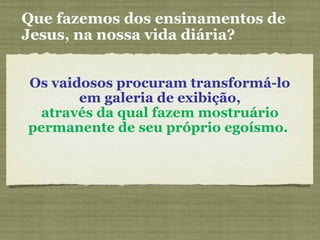 Os vaidosos procuram transformá-lo
em galeria de exibição,
através da qual fazem mostruário
permanente de seu próprio egoísmo.
Que fazemos dos ensinamentos de
Jesus, na nossa vida diária?
 