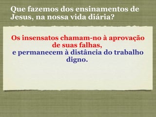 Os insensatos chamam-no à aprovação
de suas falhas,
e permanecem à distância do trabalho
digno.
Que fazemos dos ensinamentos de
Jesus, na nossa vida diária?
 