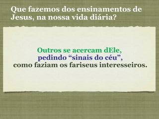 Outros se acercam dEle,
pedindo “sinais do céu”,
como faziam os fariseus interesseiros.
Que fazemos dos ensinamentos de
Jesus, na nossa vida diária?
 