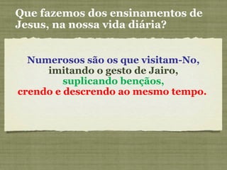 Numerosos são os que visitam-No,
imitando o gesto de Jairo,
suplicando bençãos,
crendo e descrendo ao mesmo tempo.
Que fazemos dos ensinamentos de
Jesus, na nossa vida diária?
 