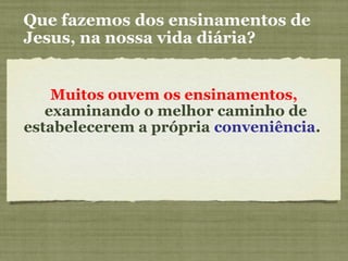 Muitos ouvem os ensinamentos,
examinando o melhor caminho de
estabelecerem a própria conveniência.
Que fazemos dos ensinamentos de
Jesus, na nossa vida diária?
 