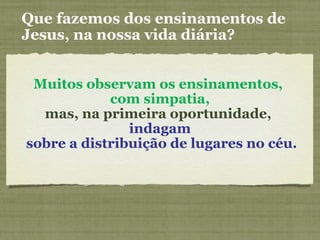 Muitos observam os ensinamentos,
com simpatia,
mas, na primeira oportunidade,
indagam
sobre a distribuição de lugares no céu.
Que fazemos dos ensinamentos de
Jesus, na nossa vida diária?
 