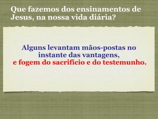 Alguns levantam mãos-postas no
instante das vantagens,
e fogem do sacrifício e do testemunho.
Que fazemos dos ensinamentos de
Jesus, na nossa vida diária?
 