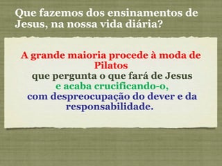 A grande maioria procede à moda de
Pilatos
que pergunta o que fará de Jesus
e acaba crucificando-o,
com despreocupação do dever e da
responsabilidade.
Que fazemos dos ensinamentos de
Jesus, na nossa vida diária?
 