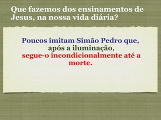Poucos imitam Simão Pedro que,
após a iluminação,
segue-o incondicionalmente até a
morte.
Que fazemos dos ensinamentos de
Jesus, na nossa vida diária?
 