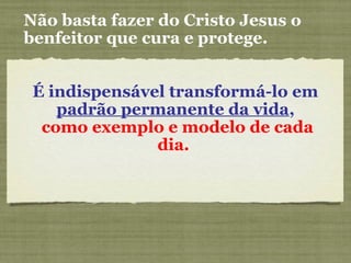 Não basta fazer do Cristo Jesus o
benfeitor que cura e protege.
É indispensável transformá-lo em
padrão permanente da vida,
como exemplo e modelo de cada
dia.
 