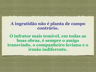 A ingratidão não é planta de campo
contrário.
O infrator mais temível, em todas as
boas obras, é sempre o amigo
transviado, o companheiro leviano e o
irmão indiferente.
 