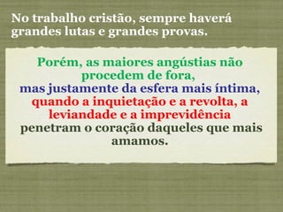 Porém, as maiores angústias não
procedem de fora,
mas justamente da esfera mais íntima,
quando a inquietação e a revolta, a
leviandade e a imprevidência
penetram o coração daqueles que mais
amamos.
No trabalho cristão, sempre haverá
grandes lutas e grandes provas.
 